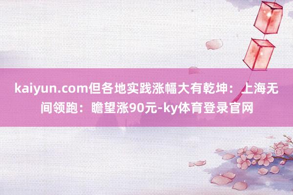 kaiyun.com但各地实践涨幅大有乾坤：上海无间领跑：瞻望涨90元-ky体育登录官网