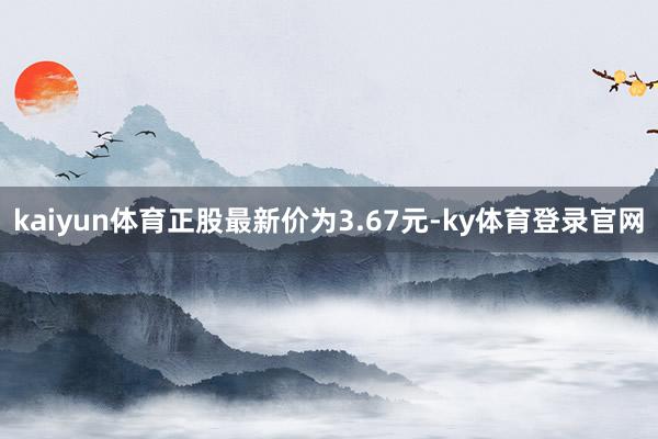 kaiyun体育正股最新价为3.67元-ky体育登录官网