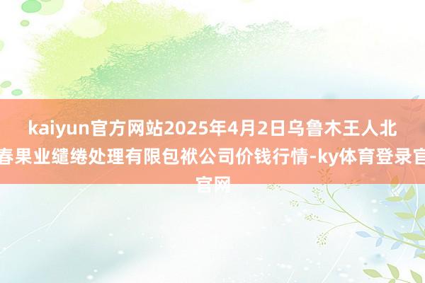kaiyun官方网站2025年4月2日乌鲁木王人北园春果业缱绻处理有限包袱公司价钱行情-ky体育登录官网