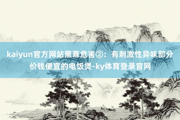 kaiyun官方网站黑幕危害②：有刺激性异味部分价钱便宜的电饭煲-ky体育登录官网