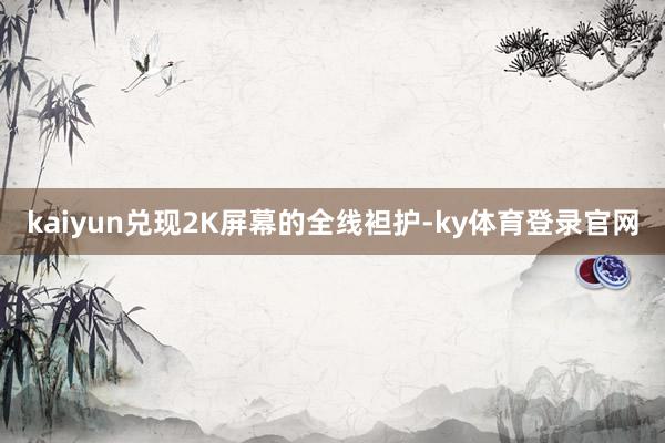 kaiyun兑现2K屏幕的全线袒护-ky体育登录官网