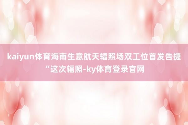 kaiyun体育海南生意航天辐照场双工位首发告捷　　“这次辐照-ky体育登录官网