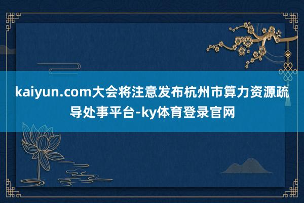 kaiyun.com大会将注意发布杭州市算力资源疏导处事平台-ky体育登录官网