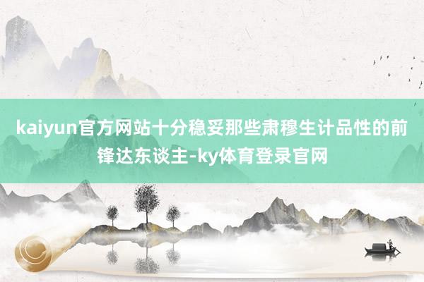 kaiyun官方网站十分稳妥那些肃穆生计品性的前锋达东谈主-ky体育登录官网