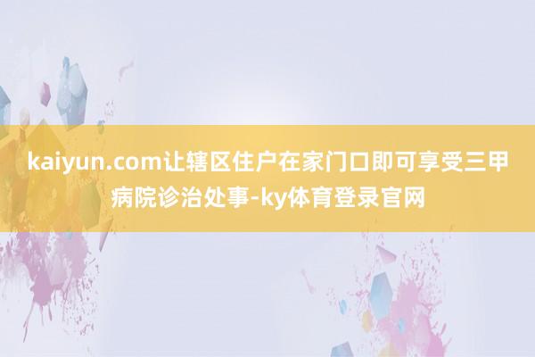 kaiyun.com让辖区住户在家门口即可享受三甲病院诊治处事-ky体育登录官网