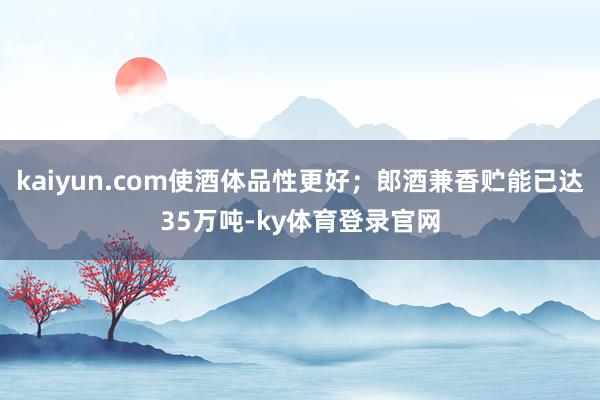 kaiyun.com使酒体品性更好；郎酒兼香贮能已达35万吨-ky体育登录官网