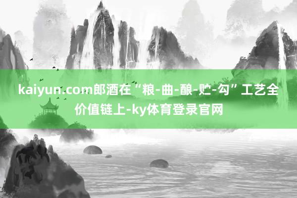 kaiyun.com郎酒在“粮-曲-酿-贮-勾”工艺全价值链上-ky体育登录官网