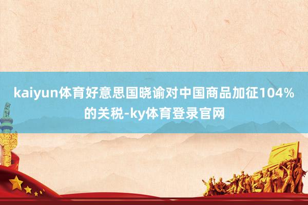 kaiyun体育好意思国晓谕对中国商品加征104%的关税-ky体育登录官网