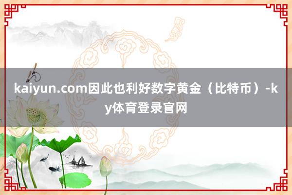 kaiyun.com因此也利好数字黄金（比特币）-ky体育登录官网