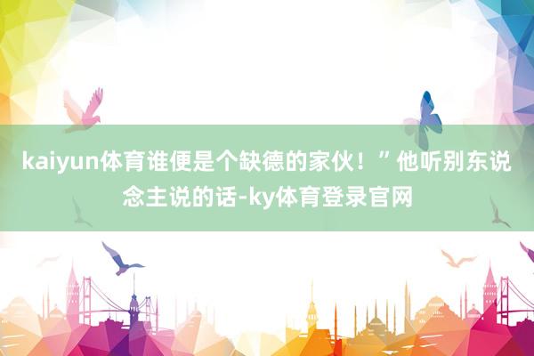 kaiyun体育谁便是个缺德的家伙！”他听别东说念主说的话-ky体育登录官网