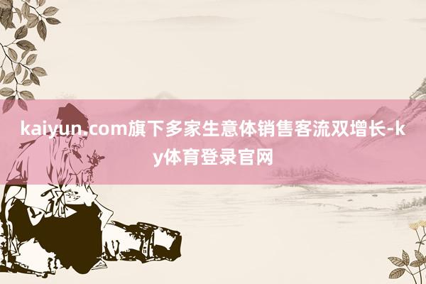 kaiyun.com旗下多家生意体销售客流双增长-ky体育登录官网