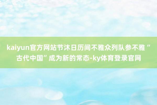 kaiyun官方网站节沐日历间不雅众列队参不雅“古代中国”成为新的常态-ky体育登录官网