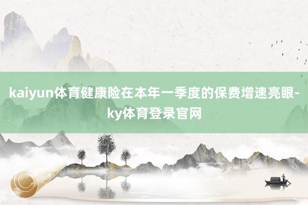 kaiyun体育健康险在本年一季度的保费增速亮眼-ky体育登录官网