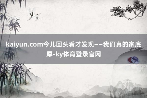 kaiyun.com今儿回头看才发现——我们真的家底厚-ky体育登录官网