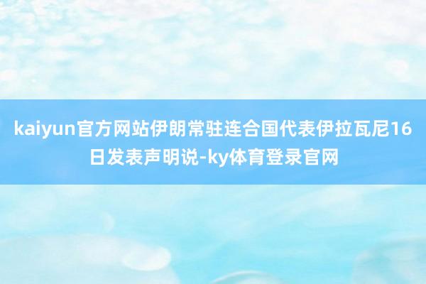kaiyun官方网站伊朗常驻连合国代表伊拉瓦尼16日发表声明说-ky体育登录官网