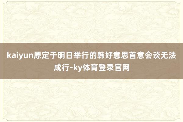 kaiyun原定于明日举行的韩好意思首意会谈无法成行-ky体育登录官网