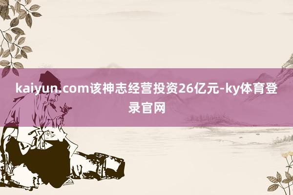 kaiyun.com该神志经营投资26亿元-ky体育登录官网
