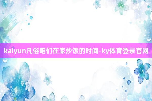 kaiyun凡俗咱们在家炒饭的时间-ky体育登录官网
