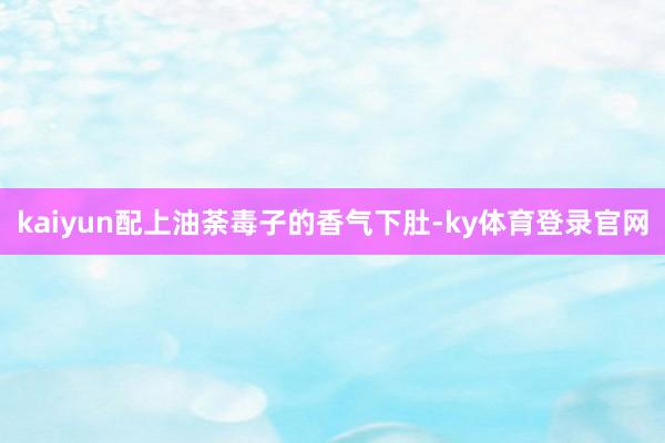 kaiyun配上油荼毒子的香气下肚-ky体育登录官网