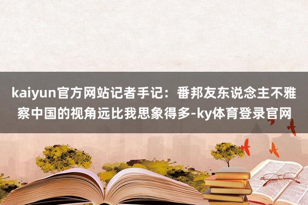 kaiyun官方网站记者手记：番邦友东说念主不雅察中国的视角远比我思象得多-ky体育登录官网