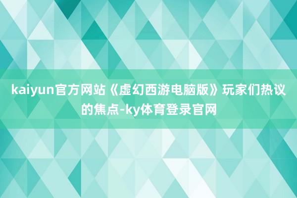 kaiyun官方网站《虚幻西游电脑版》玩家们热议的焦点-ky体育登录官网