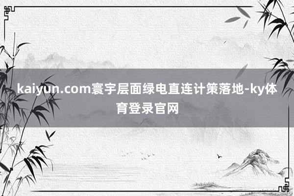 kaiyun.com　　寰宇层面绿电直连计策落地-ky体育登录官网