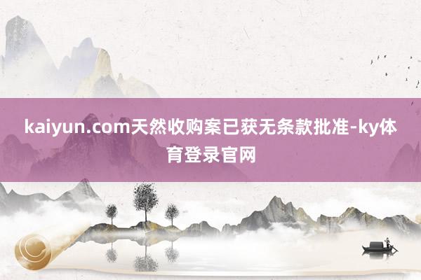 kaiyun.com天然收购案已获无条款批准-ky体育登录官网