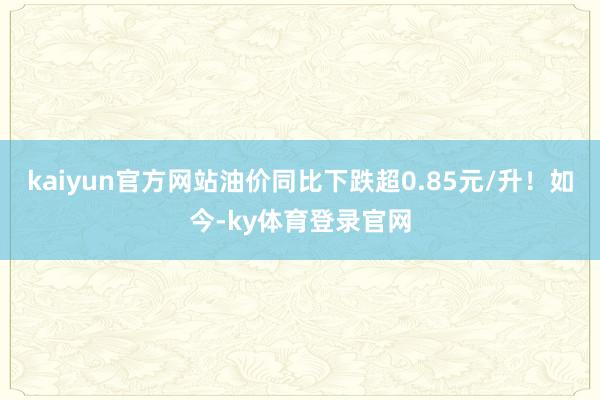 kaiyun官方网站油价同比下跌超0.85元/升！如今-ky体育登录官网