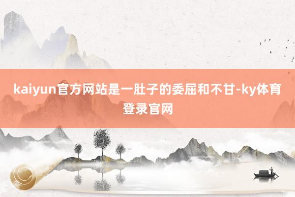 kaiyun官方网站是一肚子的委屈和不甘-ky体育登录官网
