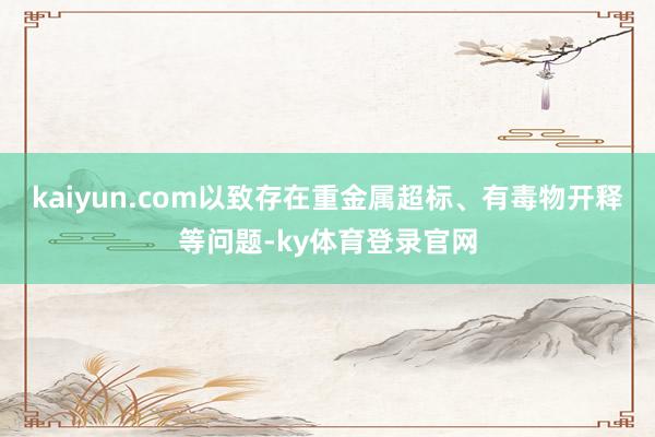 kaiyun.com以致存在重金属超标、有毒物开释等问题-ky体育登录官网