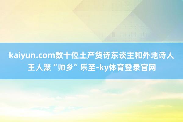 kaiyun.com数十位土产货诗东谈主和外地诗人王人聚“帅乡”乐至-ky体育登录官网
