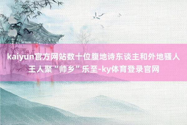 kaiyun官方网站数十位腹地诗东谈主和外地骚人王人聚“帅乡”乐至-ky体育登录官网