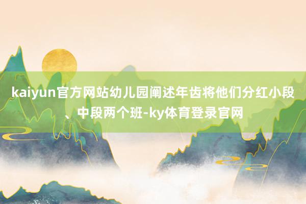 kaiyun官方网站幼儿园阐述年齿将他们分红小段、中段两个班-ky体育登录官网