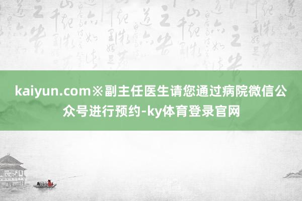 kaiyun.com※副主任医生请您通过病院微信公众号进行预约-ky体育登录官网