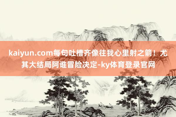 kaiyun.com每句吐槽齐像往我心里射之箭！尤其大结局阿谁冒险决定-ky体育登录官网