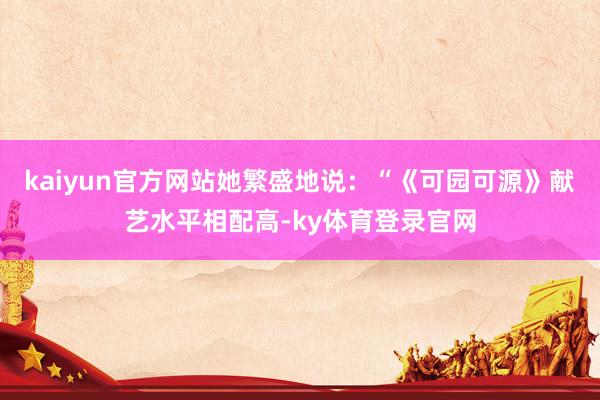kaiyun官方网站她繁盛地说：“《可园可源》献艺水平相配高-ky体育登录官网