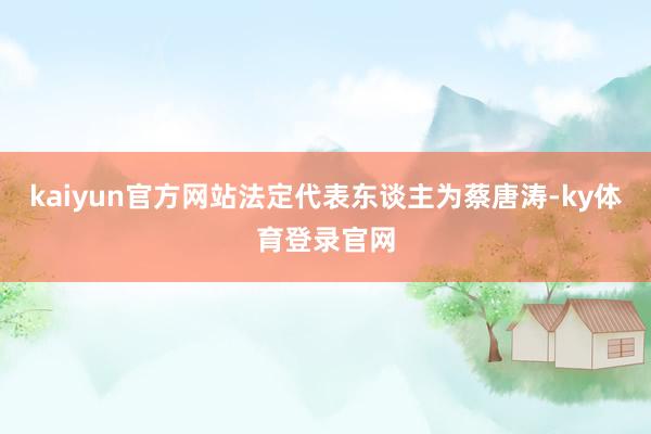 kaiyun官方网站法定代表东谈主为蔡唐涛-ky体育登录官网