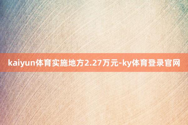 kaiyun体育实施地方2.27万元-ky体育登录官网