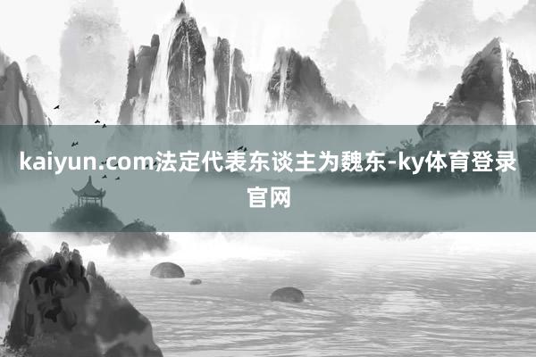 kaiyun.com法定代表东谈主为魏东-ky体育登录官网