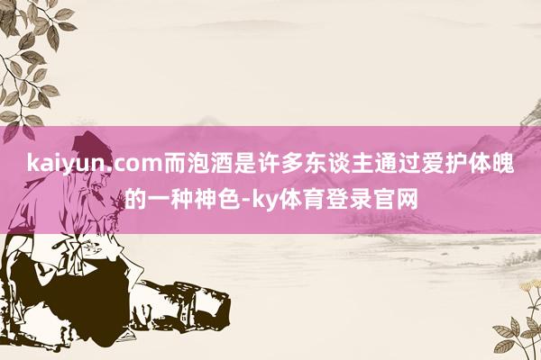 kaiyun.com而泡酒是许多东谈主通过爱护体魄的一种神色-ky体育登录官网