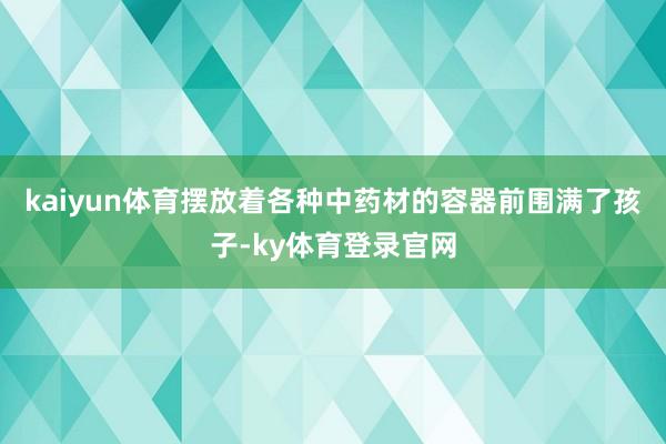 kaiyun体育摆放着各种中药材的容器前围满了孩子-ky体育登录官网