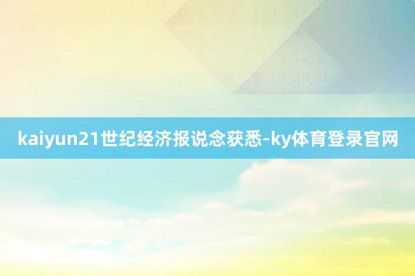 kaiyun21世纪经济报说念获悉-ky体育登录官网
