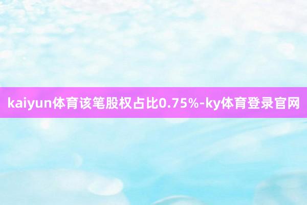 kaiyun体育该笔股权占比0.75%-ky体育登录官网
