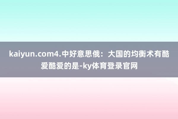 kaiyun.com4.中好意思俄:大国的均衡术有酷爱酷爱的是-ky体育登录官网