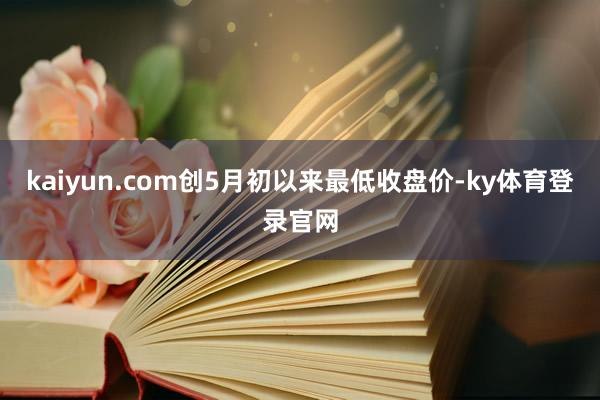 kaiyun.com创5月初以来最低收盘价-ky体育登录官网