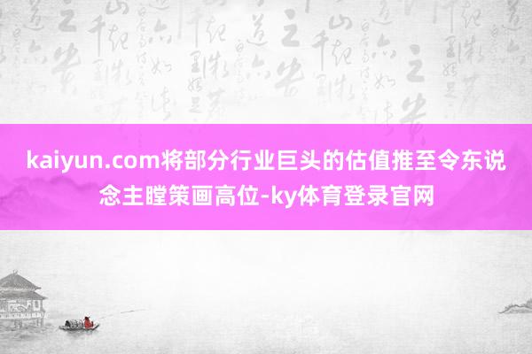 kaiyun.com将部分行业巨头的估值推至令东说念主瞠策画高位-ky体育登录官网