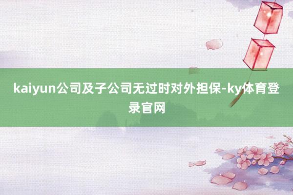 kaiyun公司及子公司无过时对外担保-ky体育登录官网