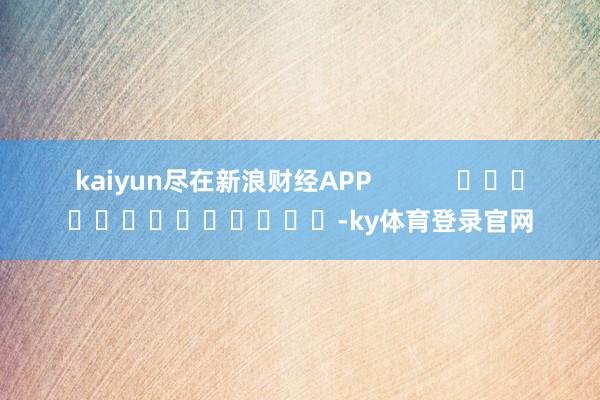 kaiyun尽在新浪财经APP            													-ky体育登录官网