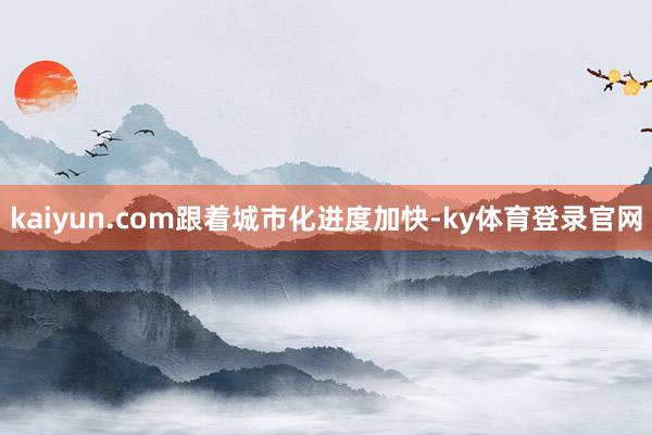 kaiyun.com 跟着城市化进度加快-ky体育登录官网