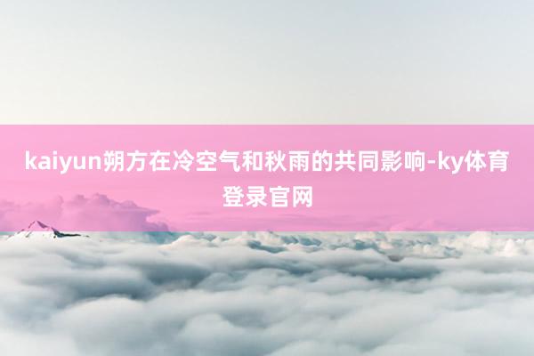 kaiyun朔方在冷空气和秋雨的共同影响-ky体育登录官网